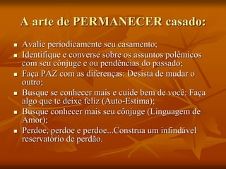 A arte de PERMANECER casado:
 Avalie periodicamente seu casamento;
 Identifique e converse sobre os assuntos polêmicos
com seu cônjuge e ou pendências do passado;
 Faça PAZ com as diferenças: Desista de mudar o
outro;
 Busque se conhecer mais e cuide bem de você: Faça
algo que te deixe feliz (Auto-Estima);
 Busque conhecer mais seu cônjuge (Linguagem de
Amor);
 Perdoe, perdoe e perdoe...Construa um infindável
reservatório de perdão.
 