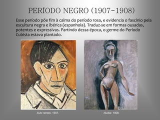 PERÍODO NEGRO (1907-1908)
Esse período põe fim à calma do período rosa, e evidencia o fascínio pela
escultura negra e ibérica (espanhola). Traduz-se em formas ousadas,
potentes e expressivas. Partindo dessa época, o germe do Período
Cubista estava plantado.
Auto retrato. 1907. Nudez. 1908.
 