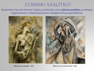 Na primeira fase do Período Cubista, conhecida como cubismo analítico, os artistas
fragmentaram o objeto/pessoa em múltiplas formas geométricas.
Menina com mandolin. 1910.
CUBISMO ANALÍTICO
Bildnis der Fernande Olivier. 1909.
 