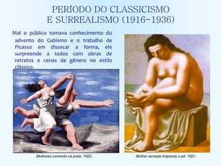 PERÍODO DO CLASSICISMO
E SURREALISMO (1916-1936)
Mal o público tomava conhecimento do
advento do Cubismo e o trabalho de
Picasso em dissecar a forma, ele
surpreende a todos com obras de
retratos e cenas de gênero no estilo
clássico.
Mulher sentada limpando o pé. 1921.Mulheres correndo na praia. 1922.
 