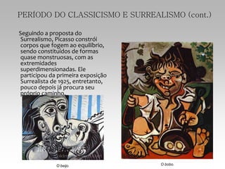 PERÍODO DO CLASSICISMO E SURREALISMO (cont.)
Seguindo a proposta do
Surrealismo, Picasso constrói
corpos que fogem ao equilíbrio,
sendo constituídos de formas
quase monstruosas, com as
extremidades
superdimensionadas. Ele
participou da primeira exposição
Surrealista de 1925, entretanto,
pouco depois já procura seu
próprio caminho.
O beijo. O bobo.
 