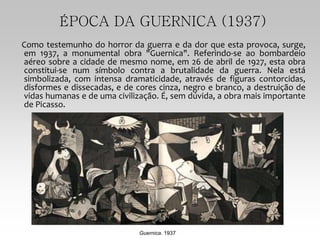 ÉPOCA DA GUERNICA (1937)
Como testemunho do horror da guerra e da dor que esta provoca, surge,
em 1937, a monumental obra "Guernica". Referindo-se ao bombardeio
aéreo sobre a cidade de mesmo nome, em 26 de abril de 1927, esta obra
constitui-se num símbolo contra a brutalidade da guerra. Nela está
simbolizada, com intensa dramaticidade, através de figuras contorcidas,
disformes e dissecadas, e de cores cinza, negro e branco, a destruição de
vidas humanas e de uma civilização. É, sem dúvida, a obra mais importante
de Picasso.
Guernica. 1937
 