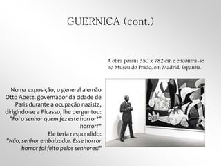 GUERNICA (cont.)
Numa exposição, o general alemão
Otto Abetz, governador da cidade de
Paris durante a ocupação nazista,
dirigindo-se a Picasso, lhe perguntou:
"Foi o senhor quem fez este horror?"
horror?"
Ele teria respondido:
"Não, senhor embaixador. Esse horror
horror foi feito pelos senhores!"
A obra possui 350 x 782 cm e encontra-se
no Museu do Prado, em Madrid, Espanha.
 