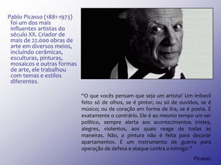Pablo Picasso (1881-1973)
foi um dos mais
influentes artistas do
século XX. Criador de
mais de 22.000 obras de
arte em diversos meios,
incluindo cerâmicas,
esculturas, pinturas,
mosaicos e outras formas
de arte, ele trabalhou
com temas e estilos
diferentes.
“O que vocês pensam que seja um artista? Um imbecil
feito só de olhos, se é pintor; ou só de ouvidos, se é
músico; ou de coração em forma de lira, se é poeta. É
exatamente o contrário. Ele é ao mesmo tempo um ser
político, sempre alerta aos acontecimentos tristes,
alegres, violentos, aos quais reage de todas as
maneiras. Não, a pintura não é feita para decorar
apartamentos. É um instrumento de guerra para
operação de defesa e ataque contra o inimigo.”
Picasso
 
