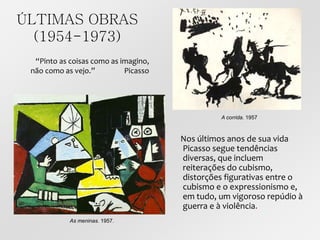 ÚLTIMAS OBRAS
(1954-1973)
Nos últimos anos de sua vida
Picasso segue tendências
diversas, que incluem
reiterações do cubismo,
distorções figurativas entre o
cubismo e o expressionismo e,
em tudo, um vigoroso repúdio à
guerra e à violência.
A corrida. 1957
As meninas. 1957.
“Pinto as coisas como as imagino,
não como as vejo.” Picasso
 