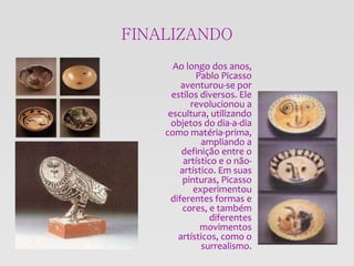 FINALIZANDO
Ao longo dos anos,
Pablo Picasso
aventurou-se por
estilos diversos. Ele
revolucionou a
escultura, utilizando
objetos do dia-a-dia
como matéria-prima,
ampliando a
definição entre o
artístico e o não-
artístico. Em suas
pinturas, Picasso
experimentou
diferentes formas e
cores, e também
diferentes
movimentos
artísticos, como o
surrealismo.
 