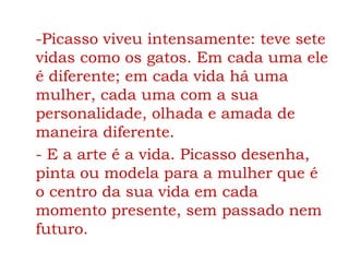 -Picasso viveu intensamente: teve sete
vidas como os gatos. Em cada uma ele
é diferente; em cada vida há uma
mulher, cada uma com a sua
personalidade, olhada e amada de
maneira diferente.
- E a arte é a vida. Picasso desenha,
pinta ou modela para a mulher que é
o centro da sua vida em cada
momento presente, sem passado nem
futuro.
 