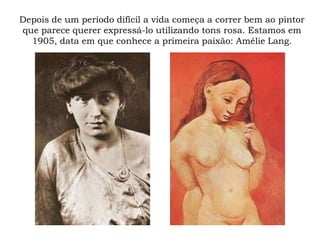 Depois de um período difícil a vida começa a correr bem ao pintor
que parece querer expressá-lo utilizando tons rosa. Estamos em
1905, data em que conhece a primeira paixão: Amélie Lang.
 