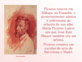 Picasso nasceu em
Málaga, na Espanha, e
posteriormente adotou
o sobrenome de
solteira de sua mãe,
Maria Picasso Lopez;
seu pai, José Ruiz
Blasco também era um
artista.
Picasso estudou em
escolas de arte de
Barcelona e Madri.
O pai do artista.
 