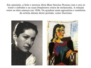 Em oposição, a bela e morena Dora Maar fascina Picasso com o seu ar
triste e sofredor e as suas freqüentes crises de melancolia. A relação
entre os dois começa em 1936. Os quadros mais agressivos e sombrios
do artista datam deste período, como Guernica.
 