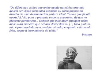 “Os diferentes estilos que tenho usado na minha arte não
devem ser vistos como uma evolução ou como passos na
direção de uma desconhecida pintura ideal. Tudo o que fiz até
agora foi feito para o presente e com a esperança de que no
presente permaneça... Sempre que quis dizer qualquer coisa,
disse-o da maneira que achava dever dizê-lo. (...) Uma pintura
não é preconcebida nem predeterminada; enquanto está sendo
feita, segue a inconstância da ideia.”
Picasso
 