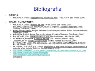 Bibliografia
• BÁSICA:
– PROENÇA, Graça. Descobrindo a História da Arte. 1ª ed. Ática: São Paulo, 2005;
• COMPLEMENTARES:
– PROENÇA, Graça. História da Arte. 16 ed. Ática: São Paulo, 2004.
– HADDAD, Denise Akel e MORBIN, Dulce Gonçalves. A arte de fazer arte. 2 ed.
Saraiva: São Paulo, 2004;
– Arte – Ensino Médio. Projeto Escola e Cidadania para todos. 1ª ed. Editora do Brasil:
São Paulo, 2005;
– ARNHEIN, Rudolf. Arte e Percepção Visual. Pioneira Thonson: São Paulo, 2002;
– BAUMGART, Fritz. Breve história da arte. Martins Fontes, São Paulo, 1999;
– GOMBRICH, Ernest H. A história da arte. LTC: Rio de Janeiro, 1999;
– JANSON, H. W. História Geral da Arte. Martins Fontes: São Paulo, 2001;
– STRICKLAND, Carol. Arte comentada – Da Pré-história ao Pós Moderno. Ediouro:
Rio de Janeiro, 2004;
– OLIVEIRA, Jô e GARCEZ, Lucília. Explicando a arte: uma iniciação para entender e
apreciar artes visuais. Ediouro: Rio de Janeiro, 2002;
– http://www.passeiweb.com/na_ponta_lingua/sala_de_aula/historia/historia_da_arte
– http://www.brasilcultura.com.br/imagens
– www.historianet.com.br/conteudo/picasso
– Wikipedia.
 