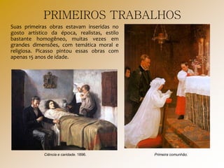 PRIMEIROS TRABALHOS
Suas primeiras obras estavam inseridas no
gosto artístico da época, realistas, estilo
bastante homogêneo, muitas vezes em
grandes dimensões, com temática moral e
religiosa. Picasso pintou essas obras com
apenas 15 anos de idade.
Ciência e caridade. 1896. Primeira comunhão.
 
