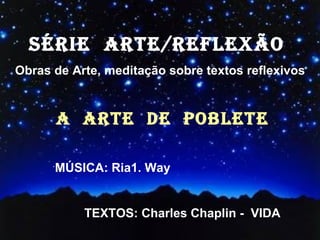 SÉRIE  ARTE/REFLEXÃO  Obras de Arte, meditação sobre textos reflexivos A  ARTE  DE  POBLETE ´ MÚSICA: Ria1. Way TEXTOS: Charles Chaplin -  VIDA 