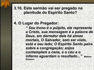 3.10. Este sermão vai ser pregado na plenitude do Espírito Santo? 4. O Lugar do Pregador: “  Seu trono é o púlpito, ele representa a Cristo, sua mensagem é a palavra de Deus, em derredor dele há almas mortais, O Salvador, sem ser visto, está a seu lado; O Espírito Santo paira sobre a congregação; anjos contemplam a cena, e o céu e o inferno aguardam o resultado...”   Mathew Simpson 