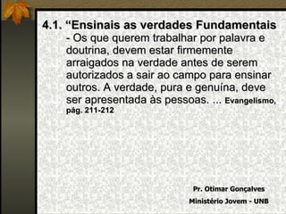 4.1. “Ensinais as verdades Fundamentais  - Os que querem trabalhar por palavra e doutrina, devem estar firmemente arraigados na verdade antes de serem autorizados a sair ao campo para ensinar outros. A verdade, pura e genuína, deve ser apresentada às pessoas. ...  Evangelismo, pág. 211-212 Pr. Otimar Gonçalves Ministério Jovem - UNB 