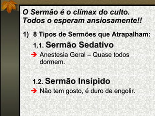 O Sermão é o clímax do culto. Todos o esperam ansiosamente!! 8 Tipos de Sermões que Atrapalham: 1.1.  Sermão Sedativo Anestesia Geral – Quase todos dormem. 1.2.  Sermão Insípido Não tem gosto, é duro de engolir. 