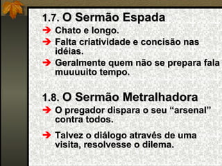 1.7.  O Sermão Espada Chato e longo. Falta criatividade e concisão nas idéias. Geralmente quem não se prepara fala muuuuito tempo. 1.8.  O Sermão Metralhadora O pregador dispara o seu “arsenal” contra todos. Talvez o diálogo através de uma visita, resolvesse o dilema. 