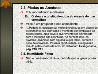 2.3. Piadas ou Anedotas O humor refinado é diferente. Ex.: O ateu e o cristão (lendo a atravessia do mar vermelho) Você é um pregador e não comediante. “ ...Poderia o resultado ser muito diferente, se um desejo de divertimento não desviasse a mente da contemplação de coisas sérias...Não deve o divertimento ser entretecido com a instrução das Escrituras. Ao ser feito isso, os ouvintes, divertidos com alguma vulgar tolice, perdem o peso da convicção. Passa a oportunidade, e ninguém é atraído pelas cordas de amor do Salvador”.  Evangelismo, pág. 210, 211. 2.4. Humildade Falsa Não é necessário dizê-la, permita que a igreja possa vê-la. 