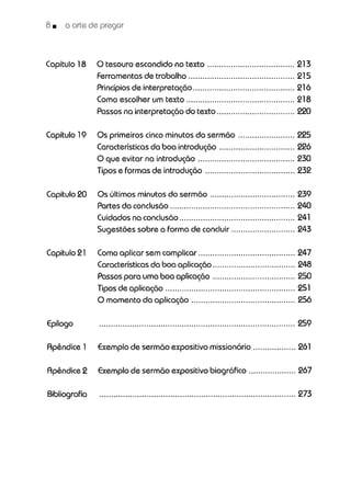 8 • a arte de pregar
Capítulo 18 O tesouro escondido no texto 213
Ferramentas de trabalho 215
Princípios de interpretação 216
Como escolher um texto 218
Passos na interpretação do texto 220
Capítulo 19 Os primeiros cincominutos do sermão 225
Características da boa introdução 226
O que evitar na introdução 230
Tipos e formas de introdução 232
Capítulo20 Os últimos minutos do sermão 239
Partes da conclusão 240
Cuidados na conclusão 241
Sugestões sobre a forma de concluir 243
Capítulo21 Comoaplicar sem complicar 247
Características da boa aplicação 248
Passos para uma boa aplicação 250
Tiposde aplicação 251
O momento da aplicação 256
Epílogo 259
Apêndice 1 Exemplo de sermão expositivo missionário 261
Apêndice 2 Exemplo de sermão expositivo biográfico 267
Bibliografia 273
 