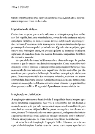106. o pregador
tomar o seu sermão mais atual e com um sabor mais realista, refletindo asexperiên-
cias que as pessoas vivem no dia-a-dia.
Capacidade de síntese
Conheci um pregador que escrevia todo o seu sermão após a pesquisa e a refle-
xão. Em seguida, fazia uma primeira leitura, cortando todas as frases e palavras
que julgava supérfluas ou desnecessárias, às vezes substituindo-as por expres-
sões menores. Finalmente, fazia uma segunda leitura, cortando mais algumas
palavras que haviam escapado à primeira leitura. Quando subia ao púlpito, apre-
sentava uma mensagem breve, em que cada palavra ou expressão era rica em
significado e beleza. Essa é uma boa maneira de exercitar a capacidade de síntese,
tão necessária ao orador.
A capacidade de síntese habilita o orador a dizer tudo o que for preciso,
somente o que for preciso, e nada mais do que preciso. Como é cansativo ouvir
discursos e sermões cheios de longas expressões que não acrescentam quase nada
ao conteúdo. Se você vai contar uma experiência, elimine os detalhes que não
contribuem para o propósito da ilustração. Sevai fazer uma aplicação, vá direto ao
ponto. Se tudo que você falar for consistente e objetivo, o ouvinte terá menos
oportunidade de desviar a atenção. A melhor comunicação é a que expressa mais
idéias com menos palavras.Observe os comerciais de televisão:veja quantas idéias
eles expressam em 10 ou 15 segundos! Aprenda com os comerciais de TV.
Imaginação e criatividade
A imaginação é a ferramenta da criatividade. É a capacidade de criarimagens agra-
dáveis para tomar os argumentos mais vivos e convincentes. Em vez de dizer as
coisas do mesmo jeito que todo mundo diz, imagine uma forma diferente para
tomá-las interessantes. Alejandro Bullón, pastor e evangelista, num de seus ser-
mões, descreve"Moisés sonhando com a terra prometida, onde pretendia desfrutar
a aposentadoria sentado numa cadeira de balanço e brincando com os netinhos".
Observe a imagem rica que foi criada com um texto bíblico tão conhecido.
A maior fonte de imaginação é a própria Bíblia. Cristo era um artista na
capacidade de imaginar. Analise como ele contou, por exemplo, a parábola da
 