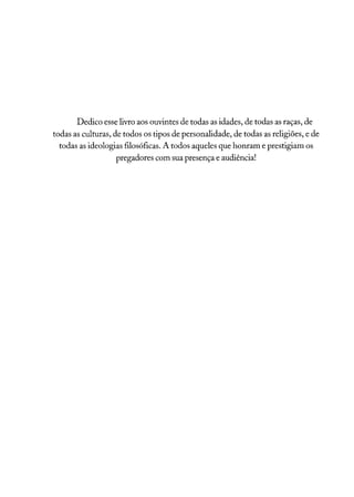 Dedico esse livro aos ouvintes de todas as idades, de todas as raças, de
todas as culturas, de todos os tipos de personalidade, de todas as religiões, e de
todas as ideologias filosóficas. A todos aqueles que honram e prestigiam os
pregadores com sua presença e audiência!
 