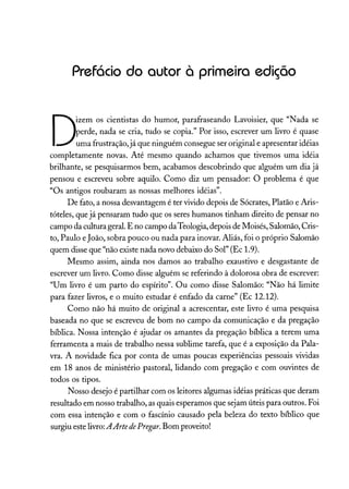 Prefácio do autor à primeira edição
D
izem os cientistas do humor, parafraseando Lavoisier, que "Nada se
perde, nada se cria, tudo se copia." Por isso, escrever um livro é quase
uma frustração, já que ninguém consegue ser original e apresentar idéias
completamente novas. Até mesmo quando achamos que tivemos uma idéia
brilhante, se pesquisarmos bem, acabamos descobrindo que alguém um dia já
pensou e escreveu sobre aquilo. Como diz um pensador: O problema é que
"Os antigos roubaram as nossas melhores idéias".
De fato, a nossa desvantagem é ter vivido depois de Sócrates, Platão e Aris-
tóteles, que já pensaram tudo que os seres humanos tinham direito de pensar no
campo da cultura geral. E no campo da Teologia, depois de Moisés, Salomão, Cris-
to, Paulo eJoão, sobra pouco ou nada para inovar. Aliás, foi o próprio Salomão
quem disse que "não existe nada novo debaixo do Sol" (Ec 1.9).
Mesmo assim, ainda nos damos ao trabalho exaustivo e desgastante de
escrever um livro. Como disse alguém se referindo à dolorosa obra de escrever:
"Um livro é um parto do espírito". Ou como disse Salomão: "Não há limite
para fazer livros, e o muito estudar é enfado da carne" (Ec 12.12).
Como não há muito de original a acrescentar, este livro é uma pesquisa
baseada no que se escreveu de bom no campo da comunicação e da pregação
bíblica. Nossa intenção é ajudar os amantes da pregação bíblica a terem uma
ferramenta a mais de trabalho nessa sublime tarefa, que é a exposição da Pala-
vra. A novidade fica por conta de umas poucas experiências pessoais vividas
em 18 anos de ministério pastoral, lidando com pregação e com ouvintes de
todos os tipos.
Nosso desejo é partilhar com os leitores algumas idéias práticas que deram
resultado em nosso trabalho, as quais esperamos que sejam úteis para outros. Foi
com essa intenção e com o fascínio causado pela beleza do texto bíblico que
surgiu este livro:AArte dePregar. Bom proveito!
 