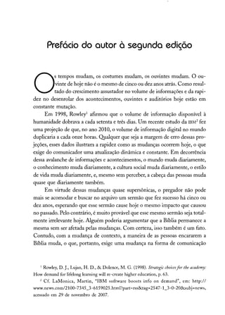 Prefácio do autor à segunda edição
O
S tempos mudam, os costumes mudam, os ouvintes mudam. O ou-
vinte de hoje não é o mesmo de cinco ou dez anos atrás. Como resul-
tado do crescimento assustador no volume de informações e da rapi-
dez no desenrolar dos acontecimentos, ouvintes e auditórios hoje estão em
constante mutação.
Em 1998, Rowley' afirmou que o volume de informação disponível à
humanidade dobrava a cada setenta e três dias. Um recente estudo da IBM2
fez
uma projeção de que, no ano 2010, o volume de informação digital no mundo
duplicaria a cada onze horas. Qualquer que seja a margem de erro dessas pro-
jeções, esses dados ilustram a rapidez como as mudanças ocorrem hoje, o que
exige do comunicador uma atualização dinâmica e constante. Em decorrência
dessa avalanche de informações e acontecimentos, o mundo muda diariamente,
o conhecimento muda diariamente, a cultura social muda diariamente, o estilo
de vida muda diariamente, e, mesmo sem perceber, a cabeça das pessoas muda
quase que diariamente também.
Em virtude dessas mudanças quase supersônicas, o pregador não pode
mais se acomodar e buscar no arquivo um sermão que fez sucesso há cinco ou
dez anos, esperando que esse sermão cause hoje o mesmo impacto que causou
no passado. Pelo contrário, é muito provável que esse mesmo sermão seja total-
mente irrelevante hoje. Alguém poderia argumentar que a Bíblia permanece a
mesma sem ser afetada pelas mudanças. Com certeza, isso também é um fato.
Contudo, com a mudança de contexto, a maneira de as pessoas encararem a
Bíblia muda, o que, portanto, exige uma mudança na forma de comunicação
1 Rowley, D. J., Lujan, H. D., & Dolence, M. G. (1998). Strategic choicesfor the academy:
How demand for lifelong learning will re-create higher education, p. 63.
2 Cf. LaMonica, Martin, "IBM software boosts info on demand", em: http://
www.news.com/2100-7345_3-6159025.html?part=rss&tag=2547-1_3-0-20&subj=news,
acessado em 29 de novembro de 2007.
 