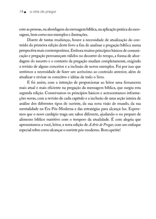 14• o arte de pregar
com aspessoas, na abordagem da mensagem bíblica, na aplicação prática da men-
sagem, bem como nos exemplos e ilustrações.
Diante de tantas mudanças, houve a necessidade de atualização do con-
teúdo da primeira edição deste livro a fim de analisar a pregação bíblica numa
perspectiva mais contemporânea. Embora muitos princípios básicos de comuni-
cação e pregação permaneçam válidos no decorrer do tempo, a forma de abor-
dagem do assunto e o contexto da pregação mudam completamente, exigindo
a revisão de alguns conceitos e a inclusão de novos exemplos. Foi por isso que
sentimos a necessidade de fazer um acréscimo ao conteúdo anterior, além de
atualizar e revisar os conceitos e idéias de todo o livro.
E foi assim, com a intenção de proporcionar ao leitor uma ferramenta
mais atual e mais eficiente na pregação da mensagem bíblica, que surgiu esta
segunda edição. Conservamos os princípios básicos e acrescentamos informa-
ções novas, com a revisão de cada capítulo e a inclusão de uma seção inteira de
análise dos diferentes tipos de ouvinte, da sua nova visão de mundo, da sua
mentalidade na Era Pós-Moderna e das estratégias para alcançá-los. Espera-
mos que o novo cardápio traga um sabor diferente, ajudando-o no preparo de
alimento bíblico nutritivo com o tempero da atualidade. É com alegria que
apresentamos a você, leitor, a nova edição de A Arte de Pregar, com um enfoque
especial sobre como alcançar o ouvinte pós-moderno. Bom apetite!
 