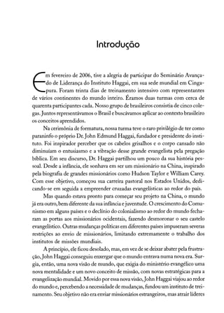 Introdução
E
m fevereiro de 2006, tive a alegria de participar do Seminário Avança-
do de Liderança do Instituto Haggai, em sua sede mundial em Cinga-
pura. Foram trinta dias de treinamento intensivo com representantes
de vários continentes do mundo inteiro. Éramos duas turmas com cerca de
quarenta participantes cada. Nosso grupo de brasileiros consistia de cinco cole-
gas.Juntos representávamos o Brasil e buscávamos aplicar ao contexto brasileiro
os conceitos aprendidos.
Na cerimônia de formatura, nossa turma teve o raro privilégio de ter como
paraninfo o próprio Dr.John Edmund Haggai, fundador e presidente do insti-
tuto. Foi inspirador perceber que os cabelos grisalhos e o corpo cansado não
diminuíam o entusiasmo e a vibração desse grande evangelista pela pregação
bíblica. Em seu discurso, Dr. Haggai partilhou um pouco da sua história pes-
soal. Desde a infância, ele sonhava em ser um missionário na China, inspirado
pela biografia de grandes missionários como Hudson Taylor e William Carey.
Com esse objetivo, começou sua carreira pastoral nos Estados Unidos, dedi-
cando-se em seguida a empreender cruzadas evangelísticas ao redor do país.
Mas quando estava pronto para começar seu projeto na China, o mundo
já era outro, bem diferente da sua infância ejuventude. O crescimento do Comu-
nismo em alguns países e o declínio do colonialismo ao redor do mundo fecha-
ram as portas aos missionários ocidentais, fazendo desmoronar o seu castelo
evangelístico. Outras mudanças políticas em diferentes países impuseram severas
restrições ao envio de missionários, limitando extremamente o trabalho dos
institutos de missões mundiais.
A princípio, ele ficou desolado, mas, em vez de se deixar abater pela frustra-
ção,John Haggai conseguiu enxergar que o mundo entrava numa nova era. Sur-
gia, então, uma nova visão de mundo, que exigia do ministério evangélico uma
nova mentalidade e um novo conceito de missão, com novas estratégicas para a
evangelização mundial. Movido por essa novavisão,John Haggai viajou ao redor
do mundo e, percebendo a necessidade de mudanças, fundou um instituto de trei-
namento. Seu objetivo não era enviar missionários estrangeiros, mas atrair líderes
 