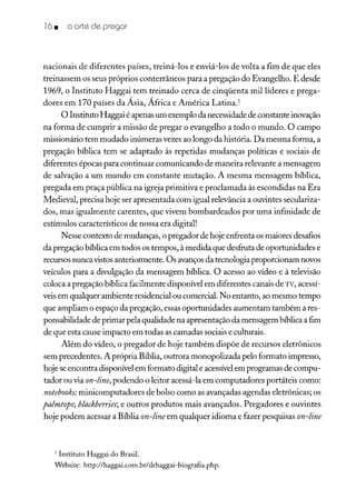 16 • o arte de pregar
nacionais de diferentes países, treiná-los e enviá-los de volta a fim de que eles
treinassem os seus próprios conterrâneos para a pregação do Evangelho. E desde
1969, o Instituto Haggai tem treinado cerca de cinqüenta mil líderes e prega-
dores em 170 países da Ásia, África e América Latina.'
O Instituto Haggai é apenas um exemplo da necessidade de constante inovação
na forma de cumprir a missão de pregar o evangelho a todo o mundo. O campo
missionário tem mudado inúmeras vezes ao longo da história. Da mesma forma, a
pregação bíblica tem se adaptado às repetidas mudanças políticas e sociais de
diferentes épocas para continuar comunicando de maneira relevante a mensagem
de salvação a um mundo em constante mutação. A mesma mensagem bíblica,
pregada em praça pública na igreja primitiva e proclamada às escondidas na Era
Medieval, precisa hoje ser apresentada com igual relevância a ouvintes seculariza-
dos, mas igualmente carentes, que vivem bombardeados por uma infinidade de
estímulos característicos de nossa era digital!
Nesse contexto de mudanças, o pregador de hoje enfrenta os maiores desafios
da pregação bíblica em todos os tempos, à medida que desfruta de oportunidades e
recursos nunca vistos anteriormente. Os avanços da tecnologia proporcionam novos
veículos para a divulgação da mensagem bíblica. O acesso ao vídeo e à televisão
coloca a pregação bíblica facilmente disponível em diferentes canais de TV, acessí-
veisem qualquer ambiente residencial ou comercial. No entanto, ao mesmo tempo
que ampliam o espaço da pregação, essasoportunidades aumentam também a res-
ponsabilidade de primarpela qualidade na apresentação da mensagem bíblica a fim
de que esta cause impacto em todas as camadas sociais e culturais.
Além do vídeo, o pregador de hoje também dispõe de recursos eletrônicos
sem precedentes. A própria Bíblia, outrora monopolizada pelo formato impresso,
hoje seencontra disponível em formato digital e acessívelem programas de compu-
tador ou via on-line, podendo o leitor acessá-la em computadores portáteis como:
notebooks; minicomputadores de bolso como as avançadas agendas eletrônicas; os
pa!mtops;b!ackberries; e outros produtos mais avançados. Pregadores e ouvintes
hoje podem acessar a Bíblia on-line em qualquer idioma e fazer pesquisas on-line
1 Instituto Haggai do Brasil.
Website: http://haggai.com.brldrhaggai-biografia.php.
 