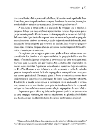 introduçõo _ 17
em concordâncias bíblicas,comentários bíblicos,dicionários e enciclopédiasbíblicas.
Além disso, também podem obter exemplos de esboços de sermões, ilustrações,
estudos bíblicos e muitos outros recursos, disponíveis gratuitamente.2
A conclusão é óbvia: embora o conteúdo da pregação seja o mesmo, o
pregador de hoje tem mais opções de apresentação e recursos de pesquisa que os
pregadores do passado. Contudo, nem por isso a pregação se torna mais fácil hoje.
Pelo contrário, é preciso lembrar que os mesmos recursos disponíveis ao pregador
estão disponíveis também ao ouvinte, o qual é hoje muito mais informado, mais
esclarecido e mais exigente que o ouvinte do passado. Isso requer do pregador
muito mais preparo e pesquisa a fim de apresentar sua mensagem de forma atra-
ente e relevante para seu ouvinte.
Os capítulos que se seguem pretendem ajudar o leitor a desenvolver essa
consciência dos desafios e das oportunidades da pregação bíblica nos dias
atuais, oferecendo algumas idéias para a apresentação de uma mensagem mais
relevante para o contexto em que vivemos. Os capítulos estão organizados em
quatro seções distintas. A primeira seção aborda o ouvinte de hoje no contexto
da Era Pós-Moderna e sua influência secular na mente e estilo de vida das
pessoas. A segunda seção é dedicada ao pregador e suas qualidades como pes-
soa e como profissional. Na terceira parte, o foco é a comunicação como fator
indispensável à transmissão da mensagem de forma clara, atraente e eficiente.
Finalmente, a quarta seção explora a mensagem em si, analisando o sermão
com sua estrutura e suas divisões principais, incluindo o método de preparo de
esboços e o desenvolvimento do tema em relação ao propósito do texto bíblico.
Esperamos que as idéias aqui discutidas possam ajudá-lo na apresentação
de uma pregação relevante, em meio ao secularismo e à pluralidade de idéias
que bombardeiam os diferentes tipos de ouvinte deste terceiro milênio!
2 Alguns websites de Bíblia on-line em português são: http://www.bibliaonline.net/; http:/
/www.bibliaworldnet-util.locaweb.com.br/biblia/; http://www.pregador.com.br/online.htm.
 