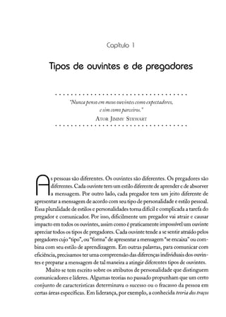 Capítulo 1
Tipos de ouvintes e de pregadores
"Nuncapensoem meusouvintes como expectadores,
esim comoparceiros."
ATOR JIMl'v1Y STEWART
A
s pessoas são diferentes. Os ouvintes são diferentes. Os pregadores são
diferentes. Cada ouvinte tem um estilo diferente de aprender e de absorver
a mensagem. Por outro lado, cada pregador tem um jeito diferente de
apresentar a mensagem de acordo com seu tipo de personalidade e estilo pessoal.
Essa pluralidade de estilos e personalidades torna difícil e complicada a tarefa do
pregador e comunicador. Por isso, dificilmente um pregador vai atrair e causar
impacto em todos os ouvintes, assim como é praticamente impossível um ouvinte
apreciar todos os tipos de pregadores. Cada ouvinte tende a se sentir atraído pelos
pregadores cujo "tipo", ou "forma" de apresentar a mensagem "se encaixa" ou com-
bina com seu estilo de aprendizagem. Em outras palavras, para comunicar com
eficiência, precisamos ter uma compreensão das diferenças individuais dos ouvin-
tes e preparar a mensagem de tal maneira a atingir diferentes tipos de ouvintes.
Muito se tem escrito sobre os atributos de personalidade que distinguem
comunicadores e líderes. Algumas teorias no passado propunham que um certo
conjunto de características determinava o sucesso ou o fracasso da pessoa em
certas áreas específicas. Em liderança, por exemplo, a conhecida teoriados traços
 