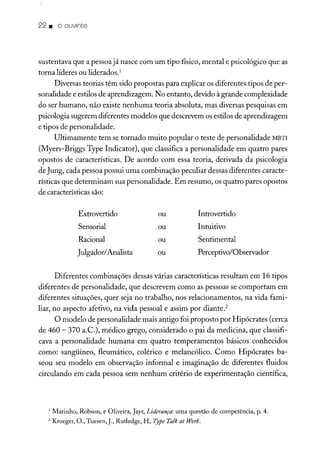 22. o ouvinte
sustentava que a pessoa já nasce com um tipo físico, mental e psicológico que as
torna líderes ou liderados.1
Diversas teorias têm sido propostas para explicar os diferentes tipos de per-
sonalidade e estilos de aprendizagem. No entanto, devido à grande complexidade
do ser humano, não existe nenhuma teoria absoluta, mas diversas pesquisas em
psicologia sugerem diferentes modelos que descrevem os estilos de aprendizagem
e tipos de personalidade.
Ultimamente tem se tornado muito popular o teste de personalidade MBTI
(Myers-Briggs Type Indicator), que classifica a personalidade em quatro pares
opostos de características. De acordo com essa teoria, derivada da psicologia
de Jung, cada pessoa possui uma combinação peculiar dessas diferentes caracte-
rísticas que determinam sua personalidade. Em resumo, os quatro pares opostos
de características são:
Extrovertido
Sensorial
Racional
Julgador!Analista
ou
ou
ou
ou
Introvertido
Intuitivo
Sentimental
Perceptivo/Observador
Diferentes combinações dessas várias características resultam em 16 tipos
diferentes de personalidade, que descrevem como as pessoas se comportam em
diferentes situações, quer seja no trabalho, nos relacionamentos, na vida fami-
liar, no aspecto afetivo, na vida pessoal e assim por diante.'
O modelo de personalidade mais antigo foi proposto por Hipócrates (cerca
de 460 - 370 a.Cv), médico grego, considerado o pai da medicina, que classifi-
cava a personalidade humana em quatro temperamentos básicos conhecidos
como: sangüíneo, fleumático, colérico e melancólico. Como Hipócrates ba-
seou seu modelo em observação informal e imaginação de diferentes fluidos
circulando em cada pessoa sem nenhum critério de experimentação científica,
1 Marinho, Robson, e Oliveira, Jayr, Liderança: uma questão de competência, p. 4.
2 Kroeger, O., Tuesen,J., Rutledge, H, Type Talk ai Work.
 