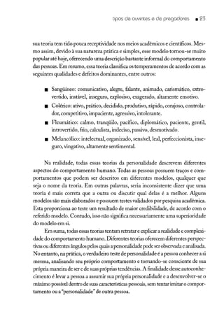 tipos de ouvintes e de pregadores _ 23
sua teoria tem tido pouca receptividade nos meios acadêmicos e científicos. Mes-
mo assim, devido à sua natureza prática e simples, esse modelo tornou-se muito
popular até hoje, oferecendo uma descrição bastante informal do comportamento
das pessoas. Em resumo, essa teoria classifica os temperamentos de acordo com as
seguintes qualidades e defeitos dominantes, entre outros:
• Sangüíneo: comunicativo, alegre, falante, animado, carismático, extro-
vertido, instável, inseguro, explosivo, exagerado, altamente emotivo.
• Colérico: ativo, prático, decidido, produtivo, rápido, corajoso, controla-
dor, competitivo, impaciente, agressivo, intolerante.
• Fleumático: calmo, tranqüilo, pacífico, diplomático, paciente, gentil,
introvertido, frio, calculista, indeciso, passivo, desmotivado.
• Melancólico: intelectual, organizado, sensível, leal, perfeccionista, inse-
guro, vingativo, altamente sentimental.
Na realidade, todas essas teorias da personalidade descrevem diferentes
aspectos do comportamento humano. Todas as pessoas possuem traços e com-
portamentos que podem ser descritos em diferentes modelos, qualquer que
seja o nome da teoria. Em outras palavras, seria inconsistente dizer que uma
teoria é mais correta que a outra ou discutir qual delas é a melhor. Alguns
modelos são mais elaborados e possuem testes validados por pesquisa acadêmica.
Esta proporciona ao teste um resultado de maior credibilidade, de acordo com o
referido modelo. Contudo, isso não significa necessariamente uma superioridade
do modelo em si.
Em suma, todas essas teorias tentam retratar e explicar a realidade e complexi-
dade do comportamento humano. Diferentes teorias oferecem diferentes perspec-
tivas ou diferentes ângulos pelos quais a personalidade pode ser observada e analisada.
N o entanto, na prática, o verdadeiro teste de personalidade é a pessoa conhecer a si
mesma, analisando seu próprio comportamento e tornando-se consciente de sua
própria maneira de ser e de suas próprias tendências. A finalidade desse autoconhe-
cimento é levar a pessoa a assumir sua própria personalidade e a desenvolver-se o
máximo possível dentro de suas características pessoais, sem tentar imitar o compor-
tamento ou a "personalidade" de outra pessoa.
 