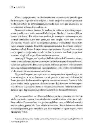 24. o ouvinte
Como a pregação tem a ver diretamente com comunicação e aprendizagem
da mensagem, julgo ser mais útil para o nosso propósito analisar apenas um
modelo de estilos de aprendizagem, que nada mais é do que um modelo de
personalidade aplicado à aprendizagem.
Novamente existem dezenas de modelos de estilos de aprendizagem pro-
postos por diferentes teóricos como Kolb, Gregorc, Gardner, Herrmann, Felder,
e assim por diante.? Em todos esses modelos, há vantagens e desvantagens, uns
são mais detalhados, outros mais gerais, uns mais simples, outros mais comple-
xos,uns mais práticos, outros menos práticos. Pela sua simplicidade e praticidade,
vamosimaginar um grupo de ouvintes epregadores e analisá-lossegundo aperspec-
tiva do modelo de Estilos de Aprendizagem proposta por Gregorc. Com certeza,
essaperspectiva nos ajudará a entender melhor como variar o estilo de pregação de
maneira a atingir e alcançar diferentes tipos de ouvintes.
Anthony F.Gregorc, um psicólogo da Universidade de Connecticut, desen-
volveuum modelo que descrevequatro tipos de funcionamento da mente humana
ou'tipos de pensamento. De acordo com ele, todos nós exibimos todos os quatro
tipos, mas normalmente temos um ou dois preferidos como sendo a nossa maneira
predominante de funcionamento intelectual.
Segundo Gregorc, para que ocorra a compreensão e aprendizagem de
uma mensagem, a mente humana tem de perceber e processar a informação.
Esta é percebida de duas maneiras opostas: concreta ou abstrata. Por outro lado,
nosso cérebro tende a processar a informação em dois formatos também opos-
tos: o formato seqüenciale o formato randômico ou aleatório. Para melhor enten-
der esses tipos de pensamento, podemos descrevê-los da seguinte maneira:
oPensamento Concreto - Essa qualidade capacita as pessoas a perceberem
a informação diretamente por meio dos cinco sentidos: visão, olfato, tato, pala-
dar e audição. Por causa disso, elas geralmente lidam com a realidade de maneira
prática e óbvia, preferindo fatos a idéias e conceitos. São mais interessadas no
momento presente, pois para elas o que mais importa é o aqui e o agora, o que
é palpável e visível.
3 Marinho, Robson, How Faculty Learn to UseInstructional Technology:An Exploration of
Personal Experiences.
 