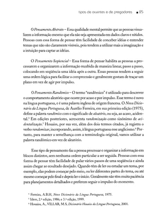 tipos de ouvintes e de pregadores _ 25
oPensamentoAbstrato - Essa qualidade mental permite que as pessoas visua-
lizem a informação mesmo que ela não seja apresentada em dados claros e nítidos.
Pessoas com essa forma de pensar têm facilidade de conceber idéias e entender
temas que não são claramente visíveis, pois tendem a utilizar mais a imaginação e
a intuição para captar as idéias.
o Pensamento Seqüencial- Essa forma de pensar habilita as pessoas a pro-
cessarem e organizarem a informação recebida de maneira linear, passo a passo,
colocando em seqüência uma idéia após a outra. Essas pessoas tendem a seguir
uma ordem lógica para facilitar a compreensão e geralmente gostam de traçar um
plano em vez de agir por impulso.
oPensamento Randômico - O termo "randômico" é utilizado para descrever
o comportamento aleatório que ocorre por acaso e por impulso. Esse termo é novo
na língua portuguesa, e é uma palavra inglesa de origem francesa. O Novo Dicio-
nário da Língua Portuguesa, de Aurélio Ferreira, em sua primeira edição (1975),
define a palavra randômico com o significado de aleatório,ou seja, ao acaso, aciden-
tal." Em edições posteriores, acrescenta randomização como sinônimo de aci-
dentaiização? Houaiss, por sua vez, além dos dois termos citados, já registra o
verbo randomizar, incorporando, assim, à língua portuguesa esse anglicismo." Por-
tanto, para manter a semelhança com a terminologia original, vamos utilizar a
palavra randôrnico em vez de aleatório.
Esse tipo de pensamento faz a pessoa processar e organizar a informação em
blocos distintos, sem nenhuma ordem particular a ser seguida. Pessoas com essa
forma de pensar têm facilidade de pular vários passos de uma seqüência e ainda
assim chegar ao resultado desejado. Quando têm de ler ou estudar um tema, por
exemplo, elas podem começar pelo meio, ou ler diferentes partes do tema, ou até
mesmo começar pelo final e depois ler o início. Geralmente não têm muita paciência
para planejamentos detalhados e preferem seguir o impulso do momento.
4 Ferreira, A.B.H, Novo Dicionário da Língua Portuguesa, 1975.
5 Idem, 2.a edição, 1986; e 3.a edição, 1999.
6 Houaiss, A., VILLAR, M.S, Dicionário Houaiss da Língua Portuguesa,2001.
 