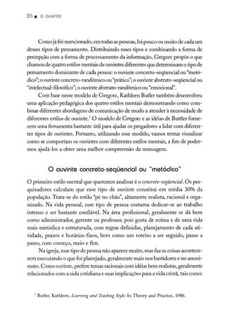 26. o ouvinte
Comojá foi mencionado, em todas aspessoas, há pouco ou muito de cada um
desses tipos de pensamento. Distribuindo esses tipos e combinando a forma de
percepção com a forma de processamento da informação, Gregorc propôs o que
chamou de quatro estilos mentais de ouvintes diferentes que determinam o tipo de
pensamento dominante de cada pessoa: o ouvinte concreto-seqüencial ou "metó-
dico"; o ouvinte concreto-randômico ou "prático";o ouvinte abstrato-seqüencial ou
"intelectual-filosófico"; o ouvinte abstrato-randômico ou "emocional".
Com base nesse modelo de Gregorc, Kathleen Butler também desenvolveu
uma aplicação pedagógica dos quatro estilos mentais demonstrando como com-
binar diferentes abordagens de comunicação de modo a atender à necessidade de
diferentes estilos de ouvinte." O modelo de Gregorc e as idéias de Buttler forne-
cem uma ferramenta bastante útil para ajudar os pregadores a lidar com diferen-
tes tipos de ouvintes. Portanto, utilizando esse modelo, vamos tentar visualizar
como se comportam os ouvintes com diferentes estilos mentais, a fim de poder-
mos ajudá-los a obter uma melhor compreensão da mensagem.
o ouvinte concreto-seqüencial ou "metódico"
O primeiro estilo mental que queremos analisar é o concreto-seqüencial. Os pes-
quisadores calculam que esse tipo de ouvinte constitui em média 30% da
população. Trata-se do estilo "pé no chão", altamente realista, racional e orga-
nizado. Na vida pessoal, esse tipo de pessoa costuma dedicar-se ao trabalho
intenso e ser bastante confiável. Na área profissional, geralmente se dá bem
como administrador, gerente ou professor, pois gosta de rotina e de uma vida
mais metódica e estruturada, com regras definidas, planejamento de cada ati-
vidade, prazos e horários fixos, bem como um roteiro a ser seguido, passo a
passo, com começo, meio e fim.
Na igreja, esse tipo de pessoa não aparece muito, mas faz as coisas acontece-
rem executando o que foi planejado, geralmente mais nos bastidores e no anoni-
mato. Como ouvinte, prefere temas racionais com idéias bem realistas, geralmente
relacionados com a vida cotidiana e suas implicações para a vida cristã, tais como:
7 Butler, Kathleen, Learning and Teaching Style: In Theory and Practice, 1986.
 
