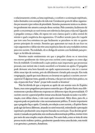 tipos de ouvintes e de pregadores _ 27
o relacionamento cristão, as lutas espirituais, o conforto e a orientação espirituais,
todos ilustrados com exemplos da vida real. Geralmente gosta de idéias organiza-
das por assunto e por ordem de prioridade. Sermões puramente teóricos ou abstra-
tos geralmente não atraem a atenção desse ouvinte. Pelo contrário, facilmente ele
perde a concentração ao ouvir temas sem relevância clara para a vida real. Quando
o pregador começa a falar, ele espera ver com clareza qual é a idéia central do
sermão e qual a seqüência dos argumentos. O melhor sermão para ele é aquele
que tem uma boa estrutura em que facilmente se percebem os três ou quatro
pontos principais do sermão. Sermões que aparentam ter mais de um foco ou
cujos argumentos e idéias não têm uma seqüência clara são uma verdadeira tortura
para esse ouvinte. Na realidade, ele se desliga do sermão com facilidade para pro-
teger-se da falta de estrutura.
Sermões muito sentimentais em que o pregador chora ou se emociona
em excesso geralmente são vistos por esse ouvinte como exagero ou como algo
fora da realidade. Considerando a ação prática mais importante que promessas
pessoais, esse ouvinte não é muito suscetível a se levantar em apelos. O pregador
pode demorar uma hora fazendo um apelo supercomovente e não ter o menor
efeito nesse tipo de ouvinte, pois ele dificilmente é levado pela emoção. Em toda
congregação, aquele que mais demora a se levantar em apelos é o ouvinte concreto-
seqüencial E algumasvezes,quando selevanta, o fazpor um motivo bem prático, ou
seja, só para não ficar "chato", já que todo mundo selevantou!
Não há dúvida de que a resposta ao apelo de um sermão vem do Espírito
Santo, mas como pregadores precisamos entender que o Espírito Santo atua dife-
rentemente e produz diferentes respostas em diferentes tipos de personalidade. O
ouvinte concreto-seqüencialprefere tomar uma decisão baseada na razão e na infor-
mação, com idéias claras, e não num apelo emocional. Além disso, para ele, a
resposta pode ser particular e não necessariamente pública. É muito importante
que o pregador faça o apelo. Contudo, em relação a esse ouvinte, o Espírito Santo
pode agir de forma diferente, atuando no nível sensorial, estimulando a percepção
espiritual e produzindo uma resposta baseada na convicção. Essa decisão geral-
mente é tomada em particular, sem nenhuma demonstração pública, muitas vezes
por meio de uma simples oração silenciosa. Por outro lado, como se trata de uma
pessoa muito realista e prática, geralmente quando toma uma decisão, esta tende
a ser genuína e, portanto, duradoura.
 