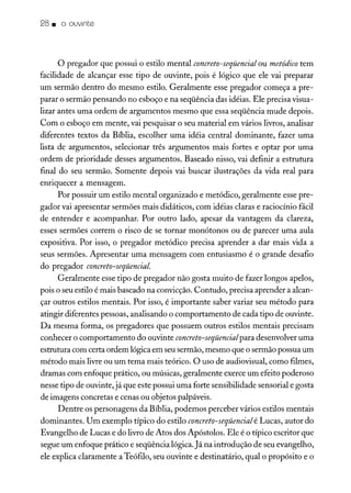 28. o ouvinte
o pregador que possui o estilo mental concreto-seqüencial ou metódico tem
facilidade de alcançar esse tipo de ouvinte, pois é lógico que ele vai preparar
um sermão dentro do mesmo estilo. Geralmente esse pregador começa a pre-
parar o sermão pensando no esboço e na seqüência das idéias. Ele precisa visua-
lizar antes uma ordem de argumentos mesmo que essa seqüência mude depois.
Com o esboço em mente, vai pesquisar o seu material em vários livros, analisar
diferentes textos da Bíblia, escolher uma idéia central dominante, fazer uma
lista de argumentos, selecionar três argumentos mais fortes e optar por uma
ordem de prioridade desses argumentos. Baseado nisso, vai definir a estrutura
final do seu sermão. Somente depois vai buscar ilustrações da vida real para
ennquecer a mensagem.
Por possuir um estilo mental organizado e metódico, geralmente esse pre-
gador vai apresentar sermões mais didáticos, com idéias claras e raciocínio fácil
de entender e acompanhar. Por outro lado, apesar da vantagem da clareza,
esses sermões correm o risco de se tornar monótonos ou de parecer uma aula
expositiva. Por isso, o pregador metódico precisa aprender a dar mais vida a
seus sermões. Apresentar uma mensagem com entusiasmo é o grande desafio
do pregador concreto-seqüencial.
Geralmente esse tipo de pregador não gosta muito de fazer longos apelos,
pois o seu estilo é mais baseado na convicção. Contudo, precisa aprender a alcan-
çar outros estilos mentais. Por isso, é importante saber variar seu método para
atingir diferentes pessoas, analisando o comportamento de cada tipo de ouvinte.
Da mesma forma, os pregadores que possuem outros estilos mentais precisam
conhecer o comportamento do ouvinte concreto-seqüencialpara desenvolver uma
estrutura com certa ordem lógica em seu sermão, mesmo que o sermão possua um
método mais livre ou um tema mais teórico. O uso de audiovisual, como filmes,
dramas com enfoque prático, ou músicas, geralmente exerce um efeito poderoso
nesse tipo de ouvinte, já que este possui uma forte sensibilidade sensorial e gosta
de imagens concretas e cenas ou objetos palpáveis.
Dentre os personagens da Bíblia, podemos perceber vários estilos mentais
dominantes. Um exemplo típico do estilo concreto-seqüencialé Lucas, autor do
Evangelho de Lucas e do livro de Atos dos Apóstolos. Ele é o típico escritor que
segue um enfoque prático e seqüência lógica. Já na introdução de seu evangelho,
ele explica claramente a Teófilo, seu ouvinte e destinatário, qual o propósito e o
 
