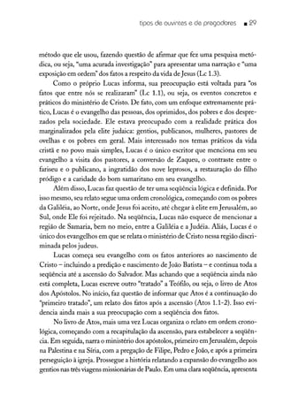 tipos de ouvintes e de pregadores • 29
método que ele usou, fazendo questão de afirmar que fez uma pesquisa metó-
dica, ou seja, "uma acurada investigação" para apresentar uma narração e "uma
exposição em ordem" dos fatos a respeito da vida de Jesus (Lc 1.3).
Como o próprio Lucas informa, sua preocupação está voltada para "os
fatos que entre nós se realizararn" (Lc 1.1), ou seja, os eventos concretos e
práticos do ministério de Cristo. De fato, com um enfoque extremamente prá-
tico, Lucas é o evangelho das pessoas, dos oprimidos, dos pobres e dos despre-
zados pela sociedade. Ele estava preocupado com a realidade prática dos
marginalizados pela elite judaica: gentios, publicanos, mulheres, pastores de
ovelhas e os pobres em geral. Mais interessado nos temas práticos da vida
cristã e no povo mais simples, Lucas é o único escritor que menciona em seu
evangelho a visita dos pastores, a conversão de Zaqueu, o contraste entre o
fariseu e o publicano, a ingratidão dos nove leprosos, a restauração do filho
pródigo e a caridade do bom samaritano em seu evangelho.
Além disso, Lucas faz questão de ter uma seqüência lógica e definida. Por
isso mesmo, seu relato segue uma ordem cronológica, começando com os pobres
da Galiléia, ao Norte, ondeJesus foi aceito, até chegar à elite em Jerusalém, ao
Sul, onde Ele foi rejeitado. Na seqüência, Lucas não esquece de mencionar a
região de Samaria, bem no meio, entre a Galiléia e a Judéia. Aliás, Lucas é o
único dos evangelhos em que se relata o ministério de Cristo nessa região discri-
minada pelos judeus.
Lucas começa seu evangelho com os fatos anteriores ao nascimento de
Cristo - incluindo a predição e nascimento de João Batista - e continua toda a
seqüência até a ascensão do Salvador. Mas achando que a seqüência ainda não
está completa, Lucas escreve outro "tratado" a Teófilo, ou seja, o livro de Atos
dos Apóstolos. No início, faz questão de informar que Atos é a continuação do
"primeiro tratado", um relato dos fatos após a ascensão (Atos 1.1-2). Isso evi-
dencia ainda mais a sua preocupação com a seqüência dos fatos.
No livro de Atos, mais uma vez Lucas organiza o relato em ordem crono-
lógica, começando com a recapitulação da ascensão, para estabelecer a seqüên-
cia. Em seguida, narra o ministério dos apóstolos, primeiro em Jerusalém, depois
na Palestina e na Síria, com a pregação de Filipe, Pedro e João, e após a primeira
perseguição à igreja. Prossegue a história relatando a expansão do evangelho aos
gentios nas três viagens missionárias de Paulo. Em uma clara seqüência, apresenta
 