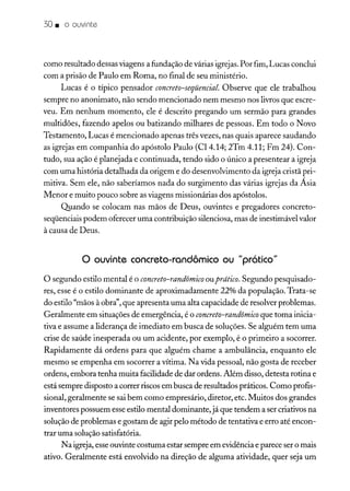 30. o ouvinte
como resultado dessasviagens a fundação de várias igrejas.Por fim, Lucas conclui
com a prisão de Paulo em Roma, no final de seu ministério.
Lucas é o típico pensador concreto-seqüencial. Observe que ele trabalhou
sempre no anonimato, não sendo mencionado nem mesmo nos livros que escre-
veu. Em nenhum momento, ele é descrito pregando um sermão para grandes
multidões, fazendo apelos ou batizando milhares de pessoas. Em todo o Novo
Testamento, Lucas é mencionado apenas três vezes, nas quais aparece saudando
as igrejas em companhia do apóstolo Paulo (CI4.14; 2Tm 4.11; Fm 24). Con-
tudo, sua ação é planejada e continuada, tendo sido o único a presentear a igreja
com uma história detalhada da origem e do desenvolvimento da igreja cristã pri-
mitiva. Sem ele, não saberíamos nada do surgimento das várias igrejas da Ásia
Menor e muito pouco sobre as viagens missionárias dos apóstolos.
Quando se colocam nas mãos de Deus, ouvintes e pregadores concreto-
seqüenciais podem oferecer uma contribuição silenciosa, mas de inestimável valor
à causa de Deus.
o ouvinte concreto-randômico ou "prático"
O segundo estilo mental é o concreto-randômico ouprático. Segundo pesquisado-
res, esse é o estilo dominante de aproximadamente 22% da população. Trata-se
do estilo "mãos à obra", que apresenta uma alta capacidade de resolver problemas.
Geralmente em situações de emergência, é o concreto-randômico que toma inicia-
tiva e assume a liderança de imediato em busca de soluções. Se alguém tem uma
crise de saúde inesperada ou um acidente, por exemplo, é o primeiro a socorrer.
Rapidamente dá ordens para que alguém chame a ambulância, enquanto ele
mesmo se empenha em socorrer a vítima. Na vida pessoal, não gosta de receber
ordens, embora tenha muita facilidade de dar ordens. Além disso, detesta rotina e
está sempre disposto a correr riscos em busca de resultados práticos. Como profis-
sional, geralmente se sai bem como empresário, diretor, etc. Muitos dos grandes
inventores possuem esseestilo mental dominante, já que tendem a ser criativos na
solução de problemas e gostam de agir pelo método de tentativa e erro até encon-
trar uma solução satisfatória.
Na igreja, esseouvinte costuma estar sempre em evidência e parece ser o mais
ativo. Geralmente está envolvido na direção de alguma atividade, quer seja um
 