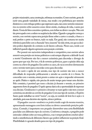 tipos de ouvintes e de pregadores _ 31
projeto missionário, uma construção, reformas ou reuniões. Como ouvinte, gosta de
ouvir uma grande variedade de temas, mas tende a ter preferência por sermões
dinâmicos e com enfoque prático que expressem ação, tais como sermões missioná-
rios ou sermões sobre assuntos como: dever cristão, mudança de vida, e assim por
diante. Gosta de fatos concretos e práticos, com ênfase no dever e na ação. Não está
tão preocupado com a ordem ou seqüência das idéias. Quando o pregador começa o
sermão, esse ouvinte espera uma posição firme sobre o certo e o errado, o bem e o
mal; prefere o preto no branco, tudo ou nada. Em geral, não costuma ter muita
tolerância para lidar com a chamada "área cinzenta" da vida cristã, em que as deci-
sões podem depender do contexto ou de fatores culturais. Nesse caso, tende a ser
inflexível quando alguém apresenta uma posição contrária.
Por possuir um raciocínio independente e competitivo, esse ouvinte adora
assumir uma posição em temas polêmicos e está sempre disposto a defendê-la até
a morte! Geralmente não faz a menor cerimônia para discordar e divergir de
quem quer que seja. Por isso, é fã de sermões polêmicos, quer a opinião dele seja
contra ou a favor do pregador. Em ambos os casos, ele vai se envolver diretamente
com o sermão tanto para concordar como para discordar.
Ao ouvir o apelo de um sermão, esse tipo de ouvinte não tem a menor
dificuldade de responder publicamente e atender ao convite de ir à frente. Se
concordar com o sermão, estará pronto a entrar em ação e responder ativamente
ao apelo. Prático e rápido, não precisa de muito tempo para tomar uma decisão.
Pelo contrário, é provável que tome a decisão já durante o sermão, no primeiro
argumento forte do pregador. O apelo apenas dará a ele a oportunidade de expressar
essa decisão. Geralmente é o primeiro a levantar-se num apelo e não tem a menor
cerimônia em atender ao convite do pregador. Com esse tipo de ouvinte, o Espírito
Santo pode trabalhar no nível "motor", ou seja, no sentido de levá-los à ação e à
atividade, pois suas decisões são rápidas, ativas e práticas.
O pregador concreto-randômico ou prático tende a agir da mesma maneira,
apresentando mensagens com forte ênfase no dever e assumindo posições polê-
micas. Contudo, é importante esse pregador desenvolver uma certa flexibilidade
para lidar com diferentes tipos de ouvintes. Conforme a situação, o pregador pode
estimular o debate sobre um tema polêmico, mas é sempre prudente concluir admi-
tindo a interferência de diferentes fatores que podem influenciar na posição final.
Flexibilidade é o grande desafio para esse tipo de pregador.
 