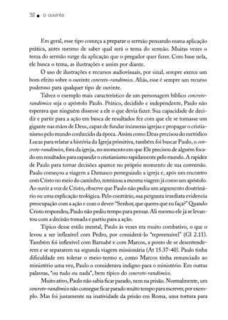 32. o ouvinte
Em geral, esse tipo começa a preparar o sermão pensando numa aplicação
prática, antes mesmo de saber qual será o tema do sermão. Muitas vezes o
tema do sermão surge da aplicação que o pregador quer fazer. Com base nela,
ele busca o tema, as ilustrações e assim por diante.
O uso de ilustrações e recursos audiovisuais, por sinal, sempre exerce um
bom efeito sobre o ouvinte concreto-randômico. Aliás, esse é sempre um recurso
poderoso para qualquer tipo de ouvinte.
Talvez o exemplo mais característico de um personagem bíblico concreto-
randômico seja o apóstolo Paulo. Prático, decidido e independente, Paulo não
esperava que ninguém dissesse a ele o que devia fazer. Sua capacidade de deci-
dir e partir para a ação em busca de resultados fez com que ele se tornasse um
gigante nas mãos de Deus, capaz de fundar inúmeras igrejas e propagar o cristia-
nismo pelo mundo conhecido da época. Assim como Deus precisou do metódico
Lucas para relatar a história da Igreja primitiva, também foi buscar Paulo, o con-
creto-randõmico, fora da igreja, no momento em que Ele precisou de alguém foca-
do em resultados para expandir o cristianismo rapidamente pelo mundo. A rapidez
de Paulo para tomar decisões aparece no próprio momento de sua conversão.
Paulo começou a viagem a Damasco perseguindo a igreja e, após um encontro
com Cristo no meio do caminho, terminou a mesma viagemjá como um apóstolo.
Ao ouvir a voz de Cristo, observe que Paulo não pediu um argumento doutriná-
rio ou uma explicação teológica. Pelo contrário, sua pergunta imediata evidencia
preocupação com a ação e com o dever:"Senhor, que queres que eu faça?" Quando
Cristo respondeu, Paulo não pediu tempo para pensar. Alimesmo elejá selevan-
tou com a decisão tomada e partiu para a ação.
Típico desse estilo mental, Paulo às vezes era muito combativo, o que o
levou a ser inflexível com Pedro, por considerá-lo "repreensível" (GI 2.11).
Também foi inflexível com Barnabé e com Marcos, a ponto de se desentende-
rem e se separarem na segunda viagem missionária (At 15.37-40). Paulo tinha
dificuldade em tolerar o meio-termo e, como Marcos tinha renunciado ao
ministério uma vez, Paulo o considerava indigno para o ministério. Em outras
palavras, "ou tudo ou nada", bem típico do concreto-randômico,
Muito ativo, Paulo não sabia ficar parado, nem na prisão. Normalmente, um
concreto-randômico não consegue ficarparado muito tempo para escrever, por exem-
plo. Mas foi justamente na inatividade da prisão em Roma, uma tortura para
 