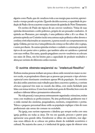 tipos de ouvintes e de pregadores _ 33
alguém como Paulo, que ele canalizou toda a sua energia para escrever, aprovei-
tando o tempo parado na prisão. Quando decidiu escrever, a capacidade de pro-
dução de Paulo o levou aescrevero maior número de epístolas do Novo Testamento.
Os escritos de Paulo são típicos de um concreto-randômico. Várias de suas
epístolas demonstram o estilo polêmico, próprio de um pensador combativo. A
epístola aos Romanos, por exemplo, é uma polêmica sobre a fé e as obras. A
primeira epístola aos Coríntios inclui uma extensa seção polêmica sobre deveres e
conduta cristã relacionados ao casamento, à pureza moral e ao comportamento na
igreja. Gálatas, por sua vez, é uma polêmica do começo ao fim sobre a lei e a graça,
e assim por diante. As outras epístolas revelam o cuidado e a orientação pastoral,
típicos de um pastor ativo e prático, que também sabia ser carinhoso e paternal
com suas ovelhas. Em suma, quando pregadores concreto-randômicos se colocam
nas mãos de Deus, não há limites para a capacidade de produzir resultados e
abençoar ouvintes de diferentes estilos mentais.
o ouvinte abstrato-seqüencial ou "intelectual-filosófico"
Embora muitas pessoas tenham um pouco desse estilo mental em maior ou me-
nor escala, os pesquisadores dizem que as pessoas que possuem o tipo abstrato-
seqüencial como dominante constituem apenas 8% da população. Ao contrário
dos dois estilos anteriores mais voltados para fatos concretos e práticos, o ouvinte
abstrato-seqüencial vive mais no mundo das idéias, com muita facilidade para
lidar com temas teóricos. Como bom intelectual, gosta de filosofar, bem como de
analisar e elaborar idéias e pensamentos rebuscados.
Na vida pessoal, é uma pessoa extremamente organizada e minuciosa, muitas
vezes com tendência ao perfeccionismo. Na área profissional, geralmente esse é
o estilo mental dos cientistas, pesquisadores, escritores, compositores e poetas.
Talvez o pequeno percentual desse estilo na população explique o fato de esses
profissionais não serem tão comuns na sociedade.
Na igreja, esse ouvinte representa o idealista que sempre sonha com uma
igreja perfeita em todas as áreas. De vez em quando, procura o pastor para
apresentar uma grande idéia. Geralmente as idéias são excelentes, mas algu-
mas vezes difíceis de se colocar em prática diante da realidade econômica e
cultural. Na maioria dos casos, é o intelectual da igreja, capaz de oferecer uma
 