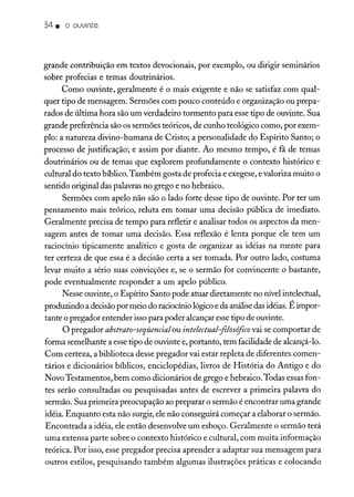 34. o ouvinte
grande contribuição em textos devocionais, por exemplo, ou dirigir seminários
sobre profecias e temas doutrinários.
Como ouvinte, geralmente é o mais exigente e não se satisfaz com qual-
quer tipo de mensagem. Sermões com pouco conteúdo e organização ou prepa-
rados de última hora são um verdadeiro tormento para esse tipo de ouvinte. Sua
grande preferência são os sermões teóricos, de cunho teológico como, por exem-
plo: a natureza divino-humana de Cristo; a personalidade do Espírito Santo; o
processo de justificação; e assim por diante. Ao mesmo tempo, é fã de temas
doutrinários ou de temas que explorem profundamente o contexto histórico e
cultural do texto bíblico. Também gosta de profecia e exegese, e valoriza muito o
sentido original das palavras no grego e no hebraico.
Sermões com apelo não são o lado forte desse tipo de ouvinte. Por ter um
pensamento mais teórico, reluta em tomar uma decisão pública de imediato.
Geralmente precisa de tempo para refletir e analisar todos os aspectos da men-
sagem antes de tomar uma decisão. Essa reflexão é lenta porque ele tem um
raciocínio tipicamente analítico e gosta de organizar as idéias na mente para
ter certeza de que essa é a decisão certa a ser tomada. Por outro lado, costuma
levar muito a sério suas convicções e, se o sermão for convincente o bastante,
pode eventualmente responder a um apelo público.
Nesse ouvinte, o Espírito Santo pode atuar diretamente no nívelintelectual,
produzindo a decisãopor meio do raciocíniológicoe da análisedas idéias.Éimpor-
tante o pregador entender isso para poder alcançar esse tipo de ouvinte.
O pregador abstrato-seqüencialou intelectual-jilosófico vai se comportar de
forma semelhante a esse tipo de ouvinte e, portanto, tem facilidade de alcançá-lo.
Com certeza, a biblioteca desse pregador vai estar repleta de diferentes comen-
tários e dicionários bíblicos, enciclopédias, livros de História do Antigo e do
Novo Testamentos, bem como dicionários de grego e hebraico.Todas essas fon-
tes serão consultadas ou pesquisadas antes de escrever a primeira palavra do
sermão. Sua primeira preocupação ao preparar o sermão é encontrar uma grande
idéia. Enquanto esta não surgir, ele não conseguirá começar a elaborar o sermão.
Encontrada a idéia, ele então desenvolve um esboço. Geralmente o sermão terá
uma extensa parte sobre o contexto histórico e cultural, com muita informação
teórica. Por isso, esse pregador precisa aprender a adaptar sua mensagem para
outros estilos, pesquisando também algumas ilustrações práticas e colocando
 