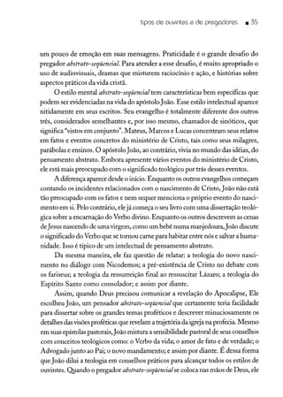 tipos de ouvintes e de pregadores _ 35
um pouco de emoção em suas mensagens. Praticidade é o grande desafio do
pregador abstrato-seqüencial. Para atender a esse desafio, é muito apropriado o
uso de audiovisuais, dramas que misturem raciocínio e ação, e histórias sobre
aspectos práticos da vida cristã.
O estilo mental abstrato-seqüencial tem características bem específicas que
podem ser evidenciadas na vida do apóstoloJoão. Esse estilo intelectual aparece
nitidamente em seus escritos. Seu evangelho é totalmente diferente dos outros
três, considerados semelhantes e, por isso mesmo, chamados de sinóticos, que
significa "vistos em conjunto". Mateus, Marcos e Lucas concentram seus relatos
em fatos e eventos concretos do ministério de Cristo, tais como seus milagres,
parábolas e ensinos. O apóstoloJoão, ao contrário, vivia no mundo das idéias, do
pensamento abstrato. Embora apresente vários eventos do ministério de Cristo,
ele está mais preocupado com o significado teológico por trás desses eventos.
A diferença aparece desde o início. Enquanto os outros evangelhos começam
contando os incidentes relacionados com o nascimento de Cristo, João não está
tão preocupado com os fatos e nem sequer menciona o próprio evento do nasci-
mento em si. Pelo contrário, elejá começa o seu livro com uma dissertação teoló-
gica sobre a encarnação do Verbo divino. Enquanto os outros descrevem as cenas
deJesus nascendo de uma virgem, como um bebê numa manjedoura,João discute
o significado do Verbo que se tornou carne para habitar entre nós e salvar a huma-
nidade. Isso é típico de um intelectual de pensamento abstrato.
Da mesma maneira, ele faz questão de relatar: a teologia do novo nasci-
mento no diálogo com Nicodemos; a pré-existência de Cristo no debate com
os fariseus; a teologia da ressurreição final ao ressuscitar Lázaro; a teologia do
Espírito Santo como consolador; e assim por diante.
Assim, quando Deus precisou comunicar a revelação do Apocalipse, Ele
escolheu João, um pensador abstrato-seqüencial que certamente teria facilidade
para dissertar sobre os grandes temas proféticos e descrever minuciosamente os
detalhes das visõesproféticas que revelam a trajetória da igreja na profecia. Mesmo
em suas epístolas pastorais, João mistura a sensibilidade pastoral de seus conselhos
com conceitos teológicos como: o Verbo da vida; o amor de fato e de verdade; o
Advogado junto ao Pai; o novo mandamento; e assim por diante. É dessa forma
que João dilui a teologia em conselhos práticos para alcançar todos os estilos de
ouvintes. Qpando o pregador abstrato-seqüencialse coloca nas mãos de Deus, ele
 