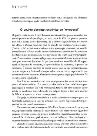36. o ouvinte
aprende como João a aplicar conceitos teóricos e temas intelectuais sob a forma de
conselhos práticos para ajudar os diferentes estilosde ouvintes.
o ouvinte abstrato-randômico ou "emocional"
o quarto estilo mental é bem diferente dos anteriores e parece constituir um
grande percentual da população, ou seja, cerca de 40% das pessoas possuem
esse estilo mental como dominante. Se o abstrato-seqüencial vive no mundo
das idéias, o abstrato-randômico vive no mundo das emoções. Como as emo-
ções são o critério básico que motiva as ações, seu comportamento tende a oscilar
entre diferentes pólos de acordo com os sentimentos e com o humor do momento.
Isso faz com que a organização e o compromisso não sejam a sua primeira priori-
dade. Pelo contrário, tanto na vida pessoal como no trabalho, seu ambiente tende
mais para uma certa desordem do que para a ordem e a estabilidade. O impor-
tante é o impulso do momento, as oportunidades do momento, as pessoas do
momento. É comum esse tipo de pessoa marcar dois ou três compromissos ao
mesmo tempo, e a decisão de em qual deles comparecer vai depender do que
estiver sentindo no momento. Geralmente é uma pessoa alegre que facilmente faz
os outros sorrir e se divertir.
Esse foco nas emoções e no momento presente faz desse ouvinte uma
pessoa altamente criativa. E a pessoa criativa tende a criar também suas pró-
prias regras e horários. Na vida profissional, tende a ser bem-sucedido como
artista ou vendedor, pois é dono do seu próprio tempo e tem uma enorme
facilidade de agradar e cativar outras pessoas.
Na igreja, o abstrato-randômico é o mais carismático e sempre gosta de
fazer festa. Geralmente é líder de atividades dos jovens e apresentador de pro-
gramas sociais e confraternizações.
Como ouvinte, tem uma enorme dificuldade de concentrar-se do começo ao
fim, especialmente se o sermão for muito teórico, sério e sem emoção. Quando o
pregador começa o sermão, elejá espera uma história engraçada, dramática ou sen-
timental. Se ela não vem, pode desconcentrar-se facilmente. Gosta muito de ser-
mões sentimentais e sempre tem disposição para sorrir ou chorar durante o sermão.
Quando o sermão cria um clima emocional, um bom apelo facilmente o
atrai e o leva à decisão. Muito sensível a um contexto sentimental, esse ouvinte
 