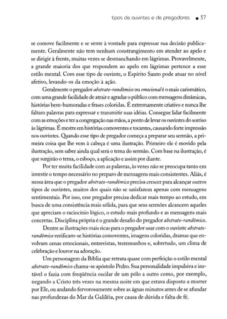 tipos de ouvintes e de pregadores _ 37
se comove facilmente e se sente à vontade para expressar sua decisão publica-
mente. Geralmente não tem nenhum constrangimento em atender ao apelo e
se dirigir à frente, muitas vezes se desmanchando em lágrimas. Provavelmente,
a grande maioria dos que respondem ao apelo em lágrimas pertence a esse
estilo mental. Com esse tipo de ouvinte, o Espírito Santo pode atuar no nível
afetivo, levando-os da emoção à ação.
Geralmente o pregador abstrato-randômico ou emocionalé o mais carismático,
com uma grande facilidade de atrair e agradar o público com mensagens dinâmicas,
histórias bem-humoradas e frases coloridas. É extremamente criativo e nunca lhe
faltam palavras para expressar e transmitir suas idéias. Consegue lidar facilmente
com asemoções e ter a congregação nas mãos, a ponto de levaros ouvintes do sorriso
àslágrimas. É mestre em histórias comoventes e tocantes, causando forte impressão
nos ouvintes. Quando esse tipo de pregador começa a preparar seu sermão, a pri-
meira coisa que lhe vem à cabeça é uma ilustração. Primeiro ele é movido pela
ilustração, sem saber ainda qual será o tema do sermão. Com base na ilustração, é
que surgirão o tema, o esboço, a aplicação e assim por diante.
Por ter muita facilidade com as palavras, àsvezes não se preocupa tanto em
investir o tempo necessário no preparo de mensagens mais consistentes. Aliás, é
nessa área que o pregador abstrato-randômico precisa crescer para alcançar outros
tipos de ouvintes, muitos dos quais não se satisfazem apenas com mensagens
sentimentais. Por isso, esse pregador precisa dedicar mais tempo ao estudo, em
busca de uma consistência mais sólida, para que seus sermões alcancem aqueles
que apreciam o raciocínio lógico, o estudo mais profundo e as mensagens mais
concretas. Disciplina própria é o grande desafio do pregador abstrato-randômico.
Dentre as ilustrações mais ricas para o pregador usar com o ouvinte abstrato-
randômico verificam-se histórias comoventes, imagens coloridas, dramas que en-
volvam cenas emocionais, entrevistas, testemunhos e, sobretudo, um clima de
celebração e louvor na adoração.
Um personagem da Bíblia que retrata quase com perfeição o estilo mental
abstrato-randômico chama-se apóstolo Pedro. Sua personalidade impulsiva e ins-
tável o fazia com freqüência oscilar de um pólo a outro como, por exemplo,
negando a Cristo três vezes na mesma noite em que estava disposto a morrer
por Ele, ou andando fervorosamente sobre as águas minutos antes de se afundar
nas profundezas do Mar da Galiléia, por causa de dúvida e falta de fé.
 
