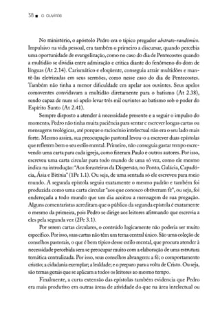 38. o ouvinte
No ministério, o apóstolo Pedro era o típico pregador abstrato-randômico.
Impulsivo na vida pessoal, era também o primeiro a discursar, quando percebia
uma oportunidade de evangelização, como no caso do dia de Pentecostes quando
a multidão se dividia entre admiração e crítica diante do fenômeno do dom de
línguas (At 2.14). Carismático e eloqüente, conseguia atrair multidões e man-
tê-las eletrizadas em seus sermões, como nesse caso do dia de Pentecostes.
Também não tinha a menor dificuldade em apelar aos ouvintes. Seus apelos
comoventes convidavam a multidão diretamente para o batismo (At 2.38),
sendo capaz de num só apelo levar três mil ouvintes ao batismo sob o poder do
Espírito Santo (At 2.41).
Sempre disposto a atender à necessidade presente e a seguir o impulso do
momento, Pedro não tinha muita paciência para sentar e escreverlongas cartas ou
mensagens teológicas, até porque o raciocínio intelectual não era o seu lado mais
forte. Mesmo assim, sua preocupação pastoral levou-o a escrever duas epístolas
que refletem bem o seuestilo mental. Primeiro, não conseguia gastar tempo escre-
vendo uma carta para cada igreja, como fizeram Paulo e outros autores. Por isso,
escreveu uma carta circular para todo mundo de uma só vez, como ele mesmo
indica na introdução: "Aosforasteiros da Dispersão, no Ponto, Galácia, Capadó-
cia, Ásia e Bitínia" (lPe 1.1). Ou seja, de uma sentada só ele escreveu para meio
mundo. A segunda epístola seguiu exatamente o mesmo padrão e também foi
produzida como uma carta circular "aos que conosco obtiveram fé", ou seja, foi
endereçada a todo mundo que um dia aceitou a mensagem de sua pregação.
Alguns comentaristas acreditam que o público da segunda epístola é exatamente
o mesmo da primeira, pois Pedro se dirige aos leitores afirmando que escrevia a
eles pela segunda vez (2Pe 3.1).
Por serem cartas circulares, o conteúdo logicamente não poderia ser muito
específico.Por isso,suascartas não têm um tema central único. São uma coleçãode
conselhos pastorais, o que é bem típico desse estilo mental, que procura atender à
necessidade percebida sem se preocupar muito com a elaboração de uma estrutura
temática centralizada. Por isso, seus conselhos abrangem: a fé; o comportamento
cristão;a cidadania exemplar; a lealdade; e o preparo para avolta de Cristo. Ou seja,
são temas gerais que se aplicam a todos os leitores ao mesmo tempo.
Finalmente, a curta extensão das epístolas também evidencia que Pedro
era mais produtivo em outras áreas de atividade do que na área intelectual ou
 